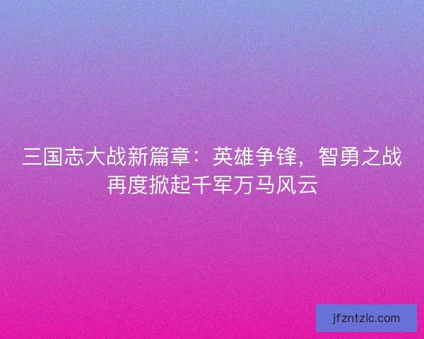 三国志大战新篇章：英雄争锋，智勇之战再度掀起千军万马风云