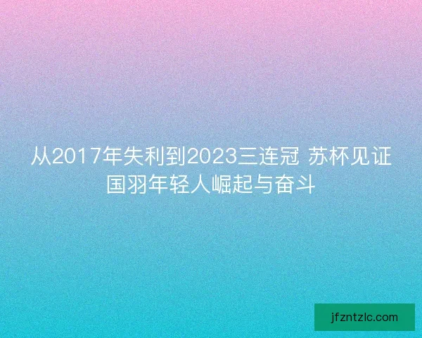 从2017年失利到2023三连冠 苏杯见证国羽年轻人崛起与奋斗