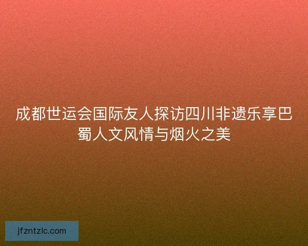 成都世运会国际友人探访四川非遗乐享巴蜀人文风情与烟火之美