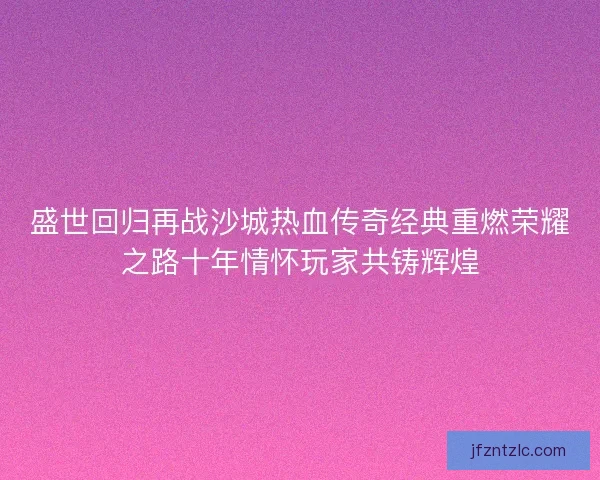 盛世回归再战沙城热血传奇经典重燃荣耀之路十年情怀玩家共铸辉煌