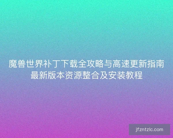 魔兽世界补丁下载全攻略与高速更新指南最新版本资源整合及安装教程