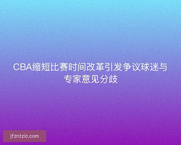 CBA缩短比赛时间改革引发争议球迷与专家意见分歧