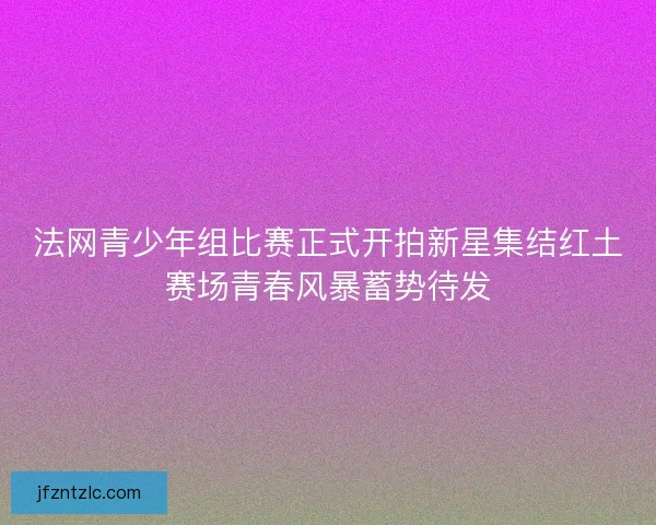 法网青少年组比赛正式开拍新星集结红土赛场青春风暴蓄势待发