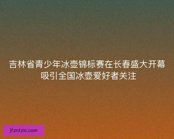 吉林省青少年冰壶锦标赛在长春盛大开幕 吸引全国冰壶爱好者关注