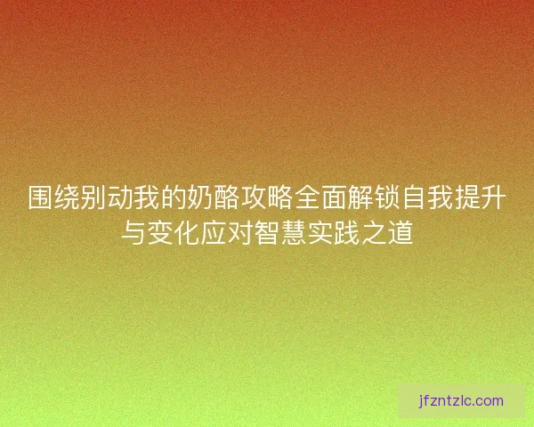 围绕别动我的奶酪攻略全面解锁自我提升与变化应对智慧实践之道