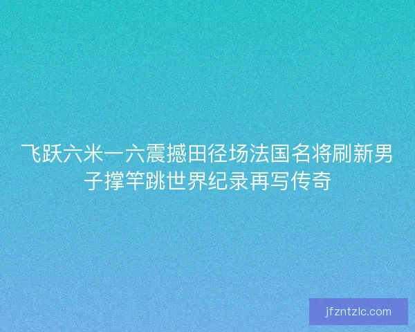 飞跃六米一六震撼田径场法国名将刷新男子撑竿跳世界纪录再写传奇