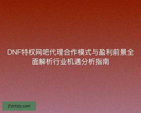 DNF特权网吧代理合作模式与盈利前景全面解析行业机遇分析指南